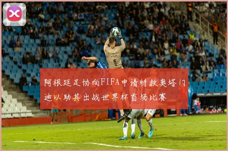 阿根廷足协向FIFA申请特赦奥塔门迪以助其出战世界杯首场比赛