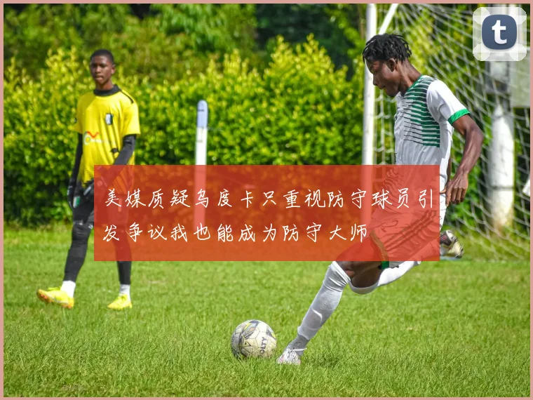 美媒质疑乌度卡只重视防守球员引发争议我也能成为防守大师