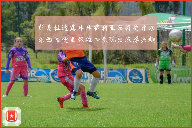 斯基拉透露库库雷利亚或将离开切尔西马德里双雄均表现出浓厚兴趣