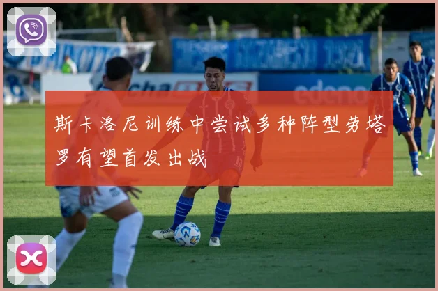 斯卡洛尼训练中尝试多种阵型劳塔罗有望首发出战