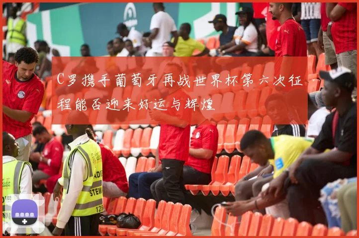 C罗携手葡萄牙再战世界杯第六次征程能否迎来好运与辉煌