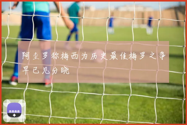 阿圭罗称梅西为历史最佳梅罗之争早已见分晓