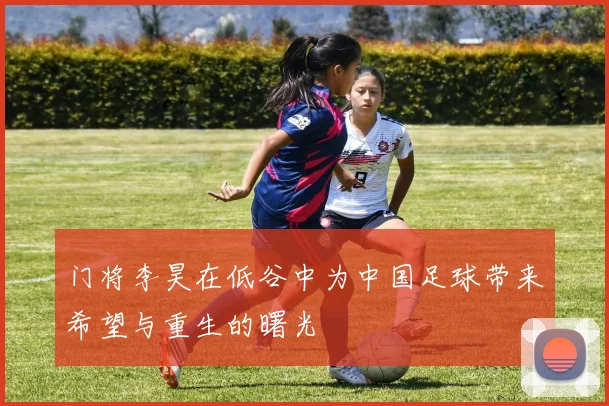 门将李昊在低谷中为中国足球带来希望与重生的曙光