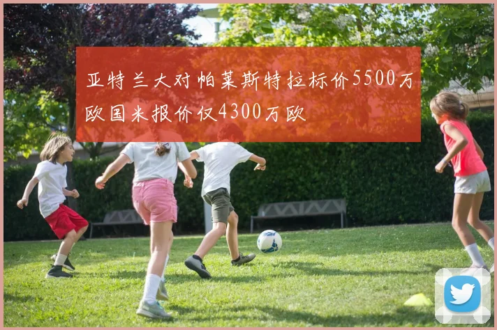 亚特兰大对帕莱斯特拉标价5500万欧国米报价仅4300万欧