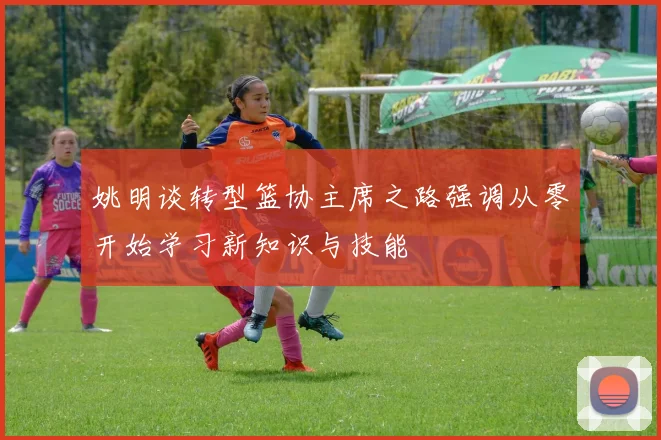 姚明谈转型篮协主席之路强调从零开始学习新知识与技能