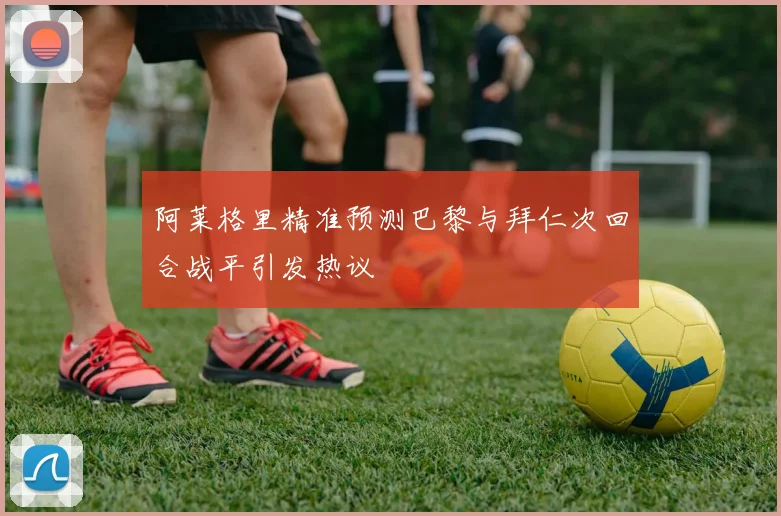 阿莱格里精准预测巴黎与拜仁次回合战平引发热议