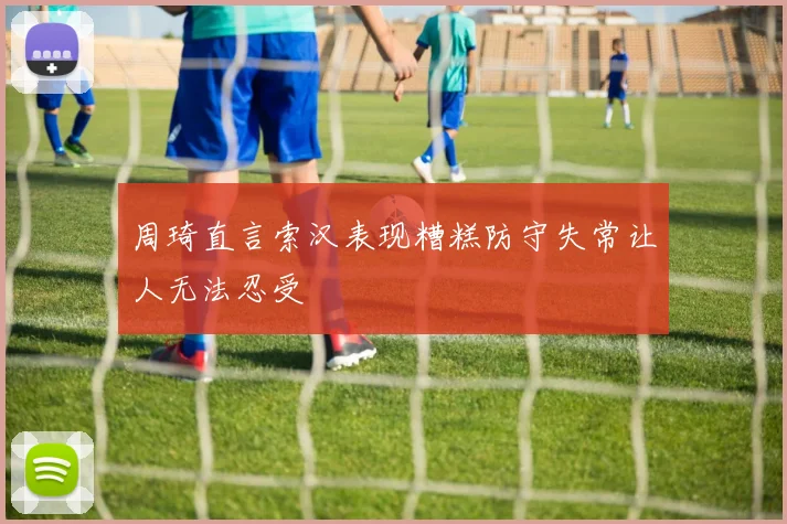 周琦直言索汉表现糟糕防守失常让人无法忍受
