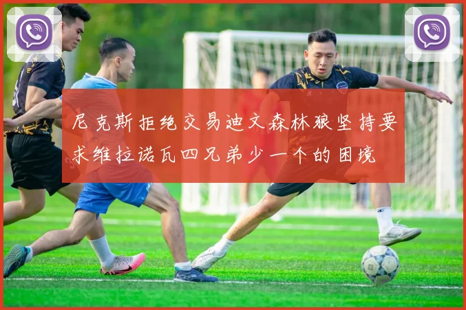 尼克斯拒绝交易迪文森林狼坚持要求维拉诺瓦四兄弟少一个的困境