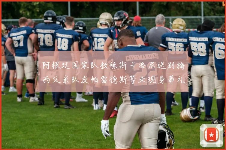 阿根廷国家队教练斯卡洛尼送别梅西父亲队友帕雷德斯等未现身葬礼