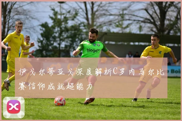 伊戈尔蒂亚戈深度解析C罗内马尔比赛信仰成就超能力