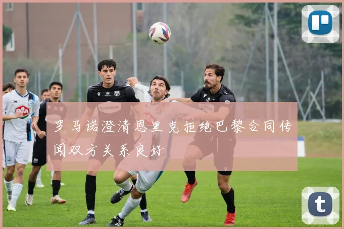 罗马诺澄清恩里克拒绝巴黎合同传闻双方关系良好