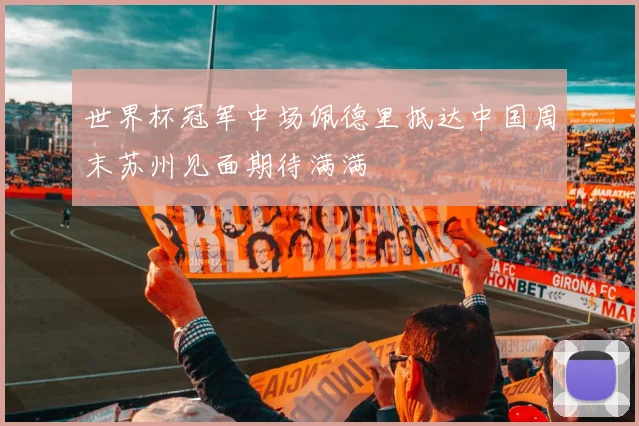 世界杯冠军中场佩德里抵达中国周末苏州见面期待满满