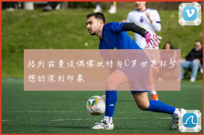 格列兹曼谈偶像坎特与C罗世界杯梦想的深刻印象
