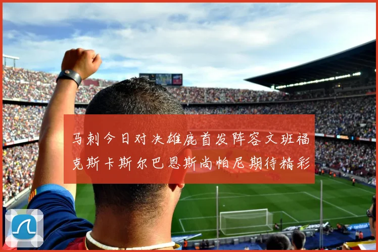 马刺今日对决雄鹿首发阵容文班福克斯卡斯尔巴恩斯尚帕尼期待精彩表现