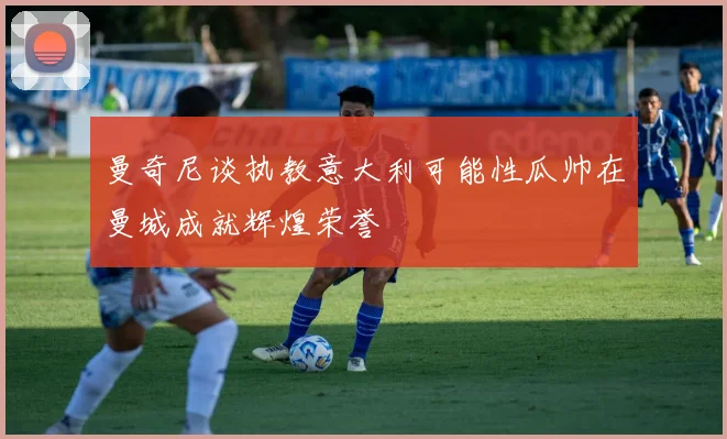 曼奇尼谈执教意大利可能性瓜帅在曼城成就辉煌荣誉