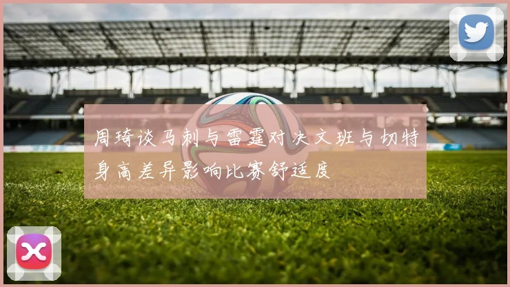 周琦谈马刺与雷霆对决文班与切特身高差异影响比赛舒适度