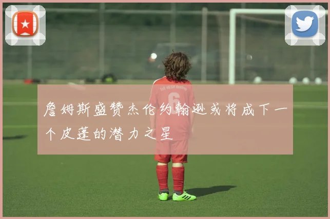 詹姆斯盛赞杰伦约翰逊或将成下一个皮蓬的潜力之星