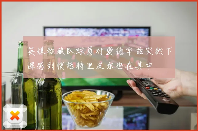 英媒称狼队球员对爱德华兹突然下课感到愤怒特里皮尔也在其中