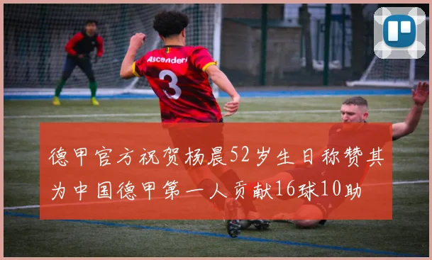 德甲官方祝贺杨晨52岁生日称赞其为中国德甲第一人贡献16球10助