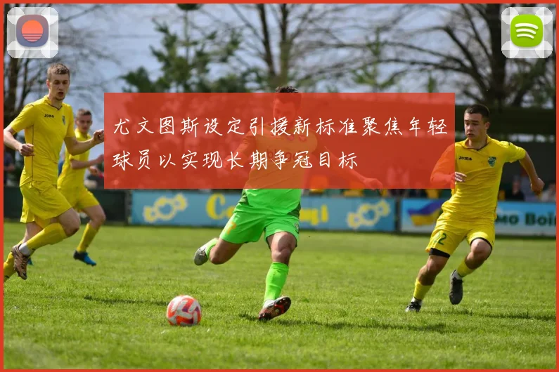 尤文图斯设定引援新标准聚焦年轻球员以实现长期争冠目标