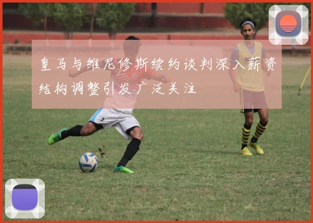 皇马与维尼修斯续约谈判深入薪资结构调整引发广泛关注