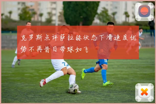 克罗斯点评萨拉赫状态下滑速度优势不再昔日带球如飞