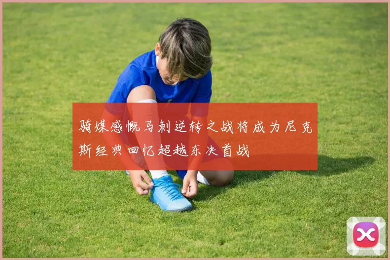 骑媒感慨马刺逆转之战将成为尼克斯经典回忆超越东决首战
