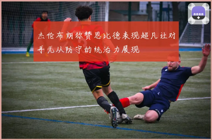 杰伦布朗称赞恩比德表现超凡让对手无从防守的统治力展现